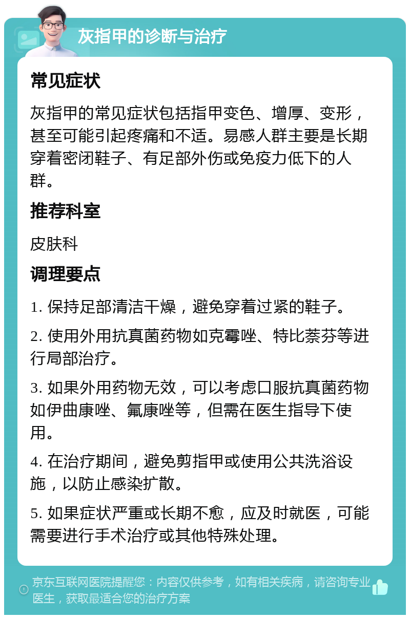 灰指甲的诊断与治疗 常见症状 灰指甲的常见症状包括指甲变色、增厚、变形，甚至可能引起疼痛和不适。易感人群主要是长期穿着密闭鞋子、有足部外伤或免疫力低下的人群。 推荐科室 皮肤科 调理要点 1. 保持足部清洁干燥，避免穿着过紧的鞋子。 2. 使用外用抗真菌药物如克霉唑、特比萘芬等进行局部治疗。 3. 如果外用药物无效，可以考虑口服抗真菌药物如伊曲康唑、氟康唑等，但需在医生指导下使用。 4. 在治疗期间，避免剪指甲或使用公共洗浴设施，以防止感染扩散。 5. 如果症状严重或长期不愈，应及时就医，可能需要进行手术治疗或其他特殊处理。