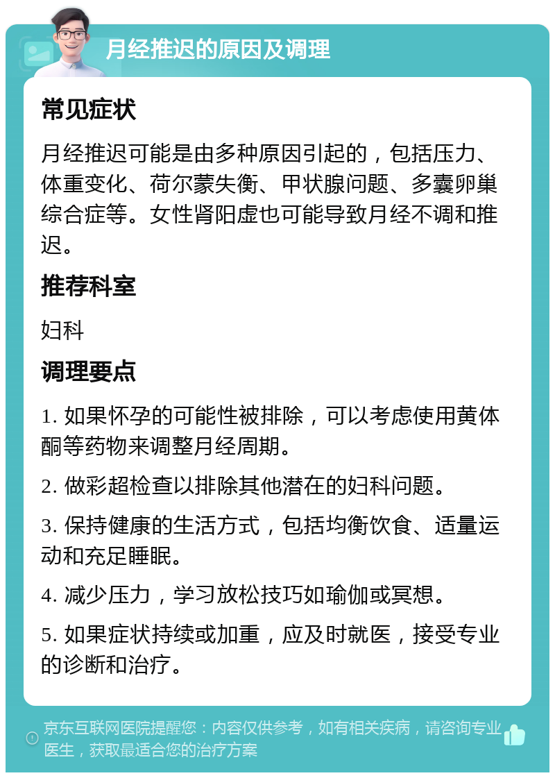 月经推迟的原因及调理 常见症状 月经推迟可能是由多种原因引起的，包括压力、体重变化、荷尔蒙失衡、甲状腺问题、多囊卵巢综合症等。女性肾阳虚也可能导致月经不调和推迟。 推荐科室 妇科 调理要点 1. 如果怀孕的可能性被排除，可以考虑使用黄体酮等药物来调整月经周期。 2. 做彩超检查以排除其他潜在的妇科问题。 3. 保持健康的生活方式，包括均衡饮食、适量运动和充足睡眠。 4. 减少压力，学习放松技巧如瑜伽或冥想。 5. 如果症状持续或加重，应及时就医，接受专业的诊断和治疗。