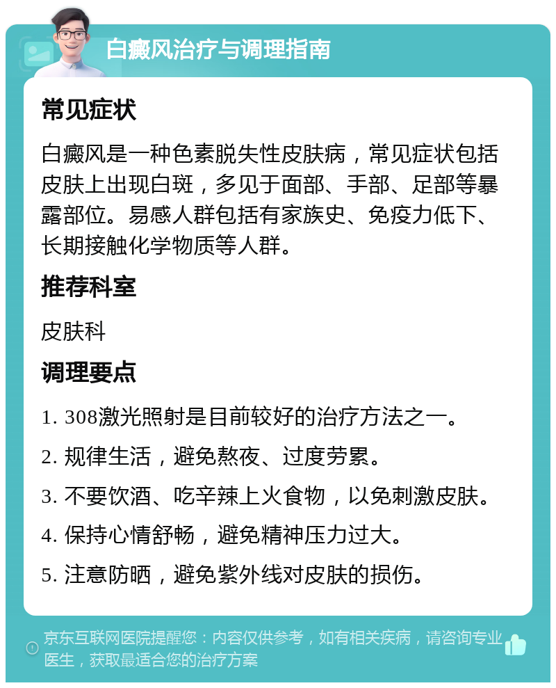 白癜风治疗与调理指南 常见症状 白癜风是一种色素脱失性皮肤病，常见症状包括皮肤上出现白斑，多见于面部、手部、足部等暴露部位。易感人群包括有家族史、免疫力低下、长期接触化学物质等人群。 推荐科室 皮肤科 调理要点 1. 308激光照射是目前较好的治疗方法之一。 2. 规律生活，避免熬夜、过度劳累。 3. 不要饮酒、吃辛辣上火食物，以免刺激皮肤。 4. 保持心情舒畅，避免精神压力过大。 5. 注意防晒，避免紫外线对皮肤的损伤。