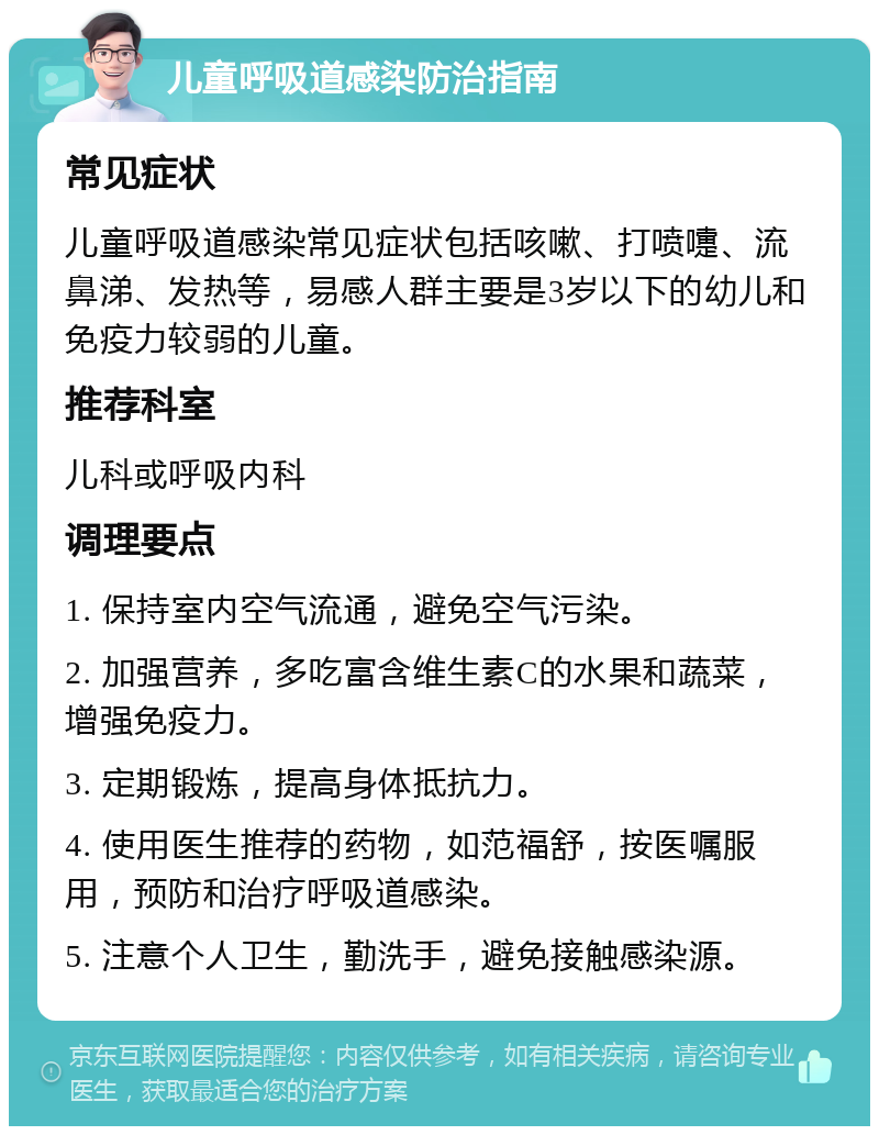 儿童呼吸道感染防治指南 常见症状 儿童呼吸道感染常见症状包括咳嗽、打喷嚏、流鼻涕、发热等，易感人群主要是3岁以下的幼儿和免疫力较弱的儿童。 推荐科室 儿科或呼吸内科 调理要点 1. 保持室内空气流通，避免空气污染。 2. 加强营养，多吃富含维生素C的水果和蔬菜，增强免疫力。 3. 定期锻炼，提高身体抵抗力。 4. 使用医生推荐的药物，如范福舒，按医嘱服用，预防和治疗呼吸道感染。 5. 注意个人卫生，勤洗手，避免接触感染源。