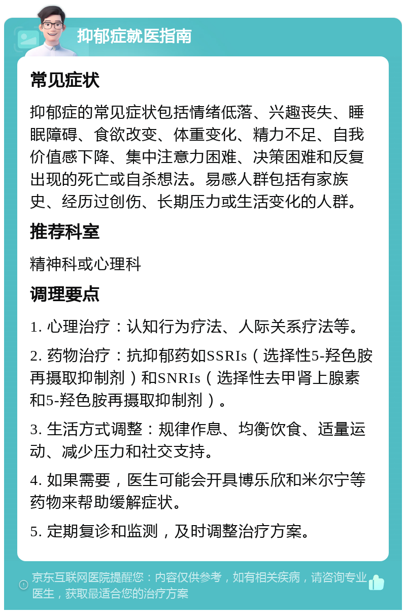 抑郁症就医指南 常见症状 抑郁症的常见症状包括情绪低落、兴趣丧失、睡眠障碍、食欲改变、体重变化、精力不足、自我价值感下降、集中注意力困难、决策困难和反复出现的死亡或自杀想法。易感人群包括有家族史、经历过创伤、长期压力或生活变化的人群。 推荐科室 精神科或心理科 调理要点 1. 心理治疗：认知行为疗法、人际关系疗法等。 2. 药物治疗：抗抑郁药如SSRIs（选择性5-羟色胺再摄取抑制剂）和SNRIs（选择性去甲肾上腺素和5-羟色胺再摄取抑制剂）。 3. 生活方式调整：规律作息、均衡饮食、适量运动、减少压力和社交支持。 4. 如果需要，医生可能会开具博乐欣和米尔宁等药物来帮助缓解症状。 5. 定期复诊和监测，及时调整治疗方案。