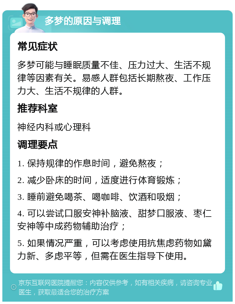 多梦的原因与调理 常见症状 多梦可能与睡眠质量不佳、压力过大、生活不规律等因素有关。易感人群包括长期熬夜、工作压力大、生活不规律的人群。 推荐科室 神经内科或心理科 调理要点 1. 保持规律的作息时间，避免熬夜； 2. 减少卧床的时间，适度进行体育锻炼； 3. 睡前避免喝茶、喝咖啡、饮酒和吸烟； 4. 可以尝试口服安神补脑液、甜梦口服液、枣仁安神等中成药物辅助治疗； 5. 如果情况严重，可以考虑使用抗焦虑药物如黛力新、多虑平等，但需在医生指导下使用。