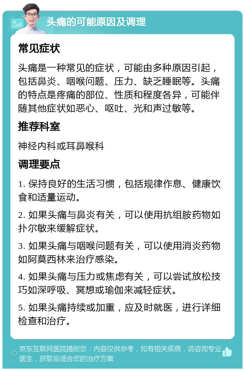 头痛的可能原因及调理 常见症状 头痛是一种常见的症状，可能由多种原因引起，包括鼻炎、咽喉问题、压力、缺乏睡眠等。头痛的特点是疼痛的部位、性质和程度各异，可能伴随其他症状如恶心、呕吐、光和声过敏等。 推荐科室 神经内科或耳鼻喉科 调理要点 1. 保持良好的生活习惯，包括规律作息、健康饮食和适量运动。 2. 如果头痛与鼻炎有关，可以使用抗组胺药物如扑尔敏来缓解症状。 3. 如果头痛与咽喉问题有关，可以使用消炎药物如阿莫西林来治疗感染。 4. 如果头痛与压力或焦虑有关，可以尝试放松技巧如深呼吸、冥想或瑜伽来减轻症状。 5. 如果头痛持续或加重，应及时就医，进行详细检查和治疗。