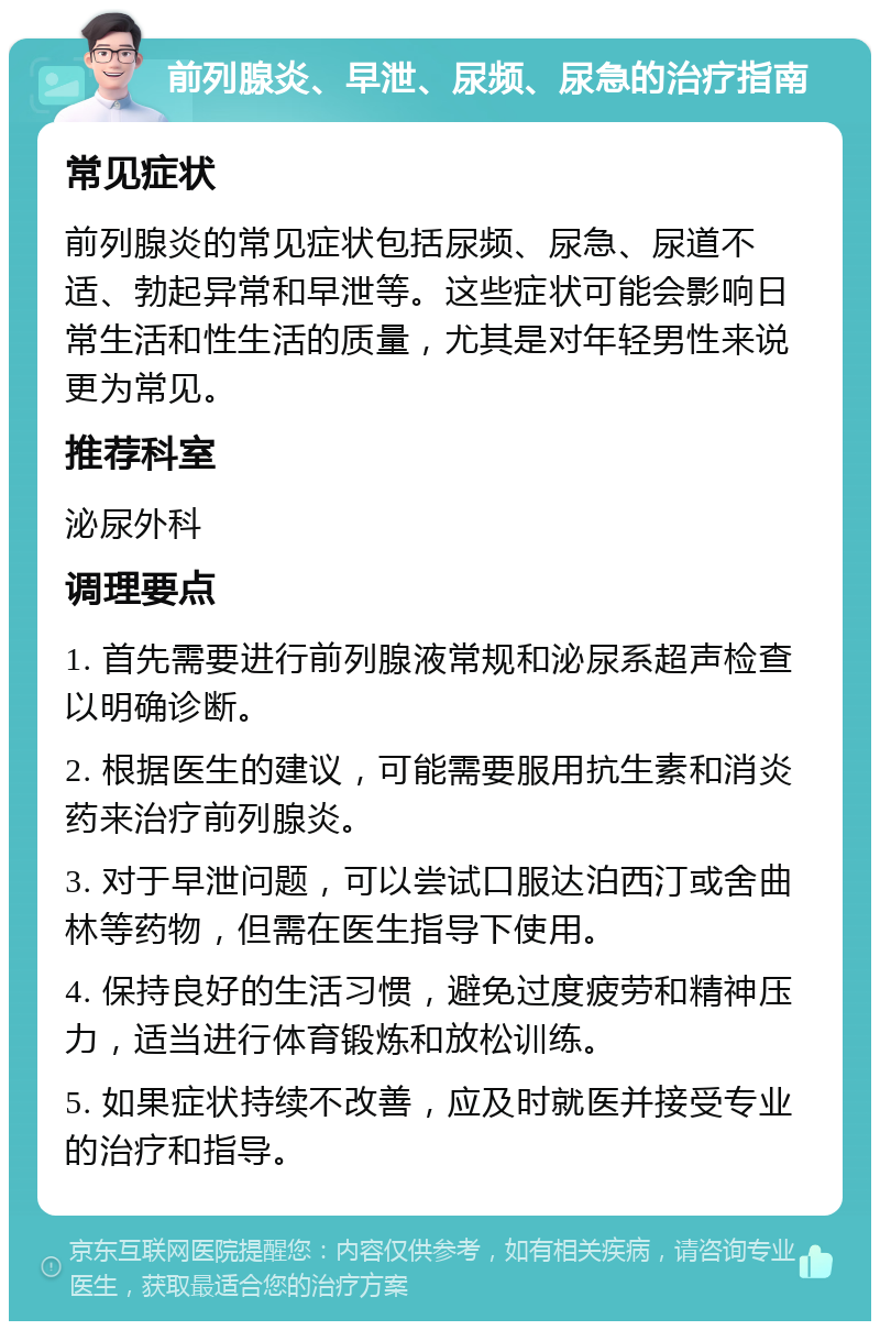 前列腺炎、早泄、尿频、尿急的治疗指南 常见症状 前列腺炎的常见症状包括尿频、尿急、尿道不适、勃起异常和早泄等。这些症状可能会影响日常生活和性生活的质量，尤其是对年轻男性来说更为常见。 推荐科室 泌尿外科 调理要点 1. 首先需要进行前列腺液常规和泌尿系超声检查以明确诊断。 2. 根据医生的建议，可能需要服用抗生素和消炎药来治疗前列腺炎。 3. 对于早泄问题，可以尝试口服达泊西汀或舍曲林等药物，但需在医生指导下使用。 4. 保持良好的生活习惯，避免过度疲劳和精神压力，适当进行体育锻炼和放松训练。 5. 如果症状持续不改善，应及时就医并接受专业的治疗和指导。