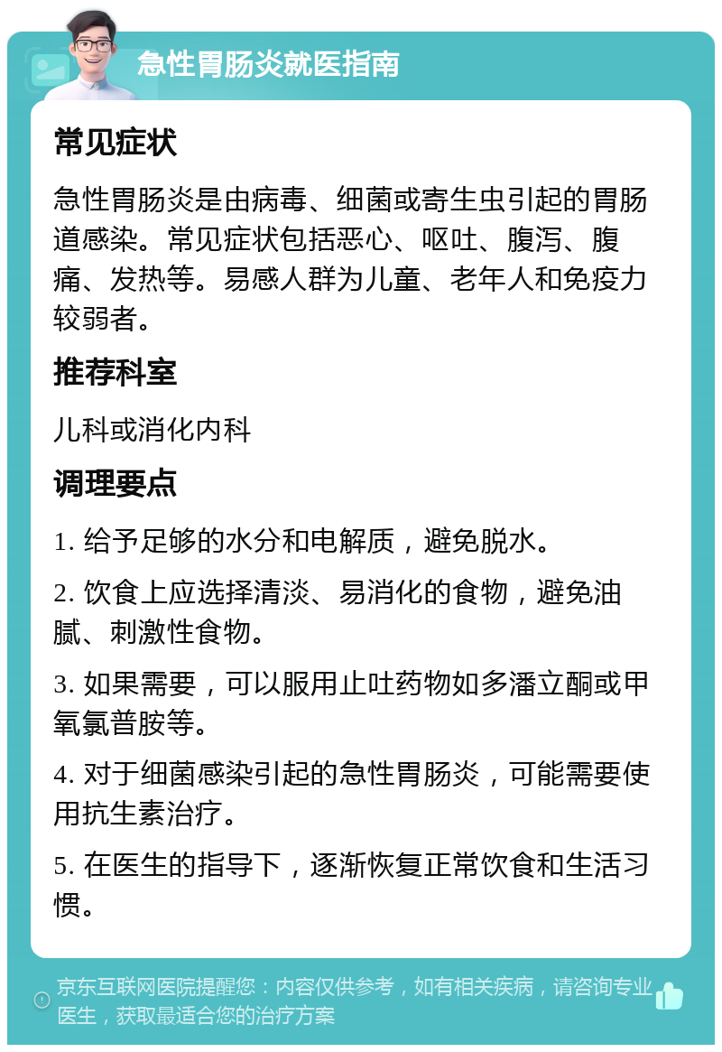 急性胃肠炎就医指南 常见症状 急性胃肠炎是由病毒、细菌或寄生虫引起的胃肠道感染。常见症状包括恶心、呕吐、腹泻、腹痛、发热等。易感人群为儿童、老年人和免疫力较弱者。 推荐科室 儿科或消化内科 调理要点 1. 给予足够的水分和电解质，避免脱水。 2. 饮食上应选择清淡、易消化的食物，避免油腻、刺激性食物。 3. 如果需要，可以服用止吐药物如多潘立酮或甲氧氯普胺等。 4. 对于细菌感染引起的急性胃肠炎，可能需要使用抗生素治疗。 5. 在医生的指导下，逐渐恢复正常饮食和生活习惯。