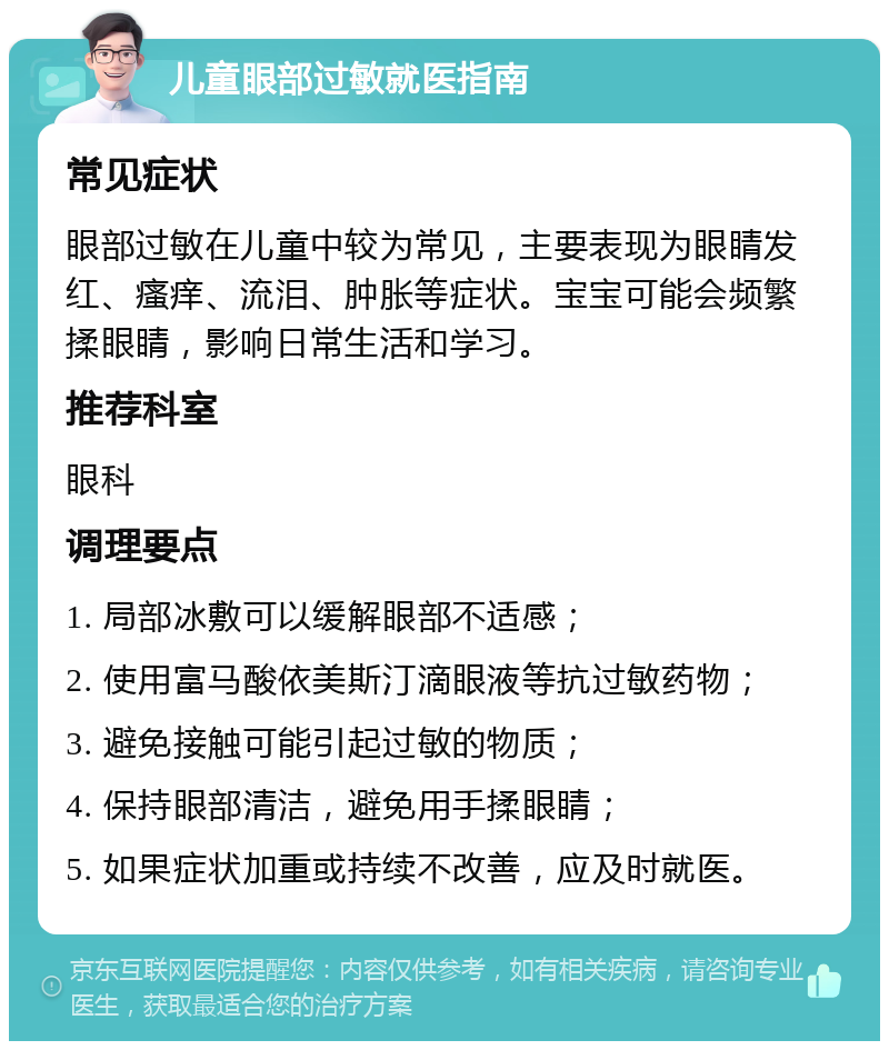 儿童眼部过敏就医指南 常见症状 眼部过敏在儿童中较为常见，主要表现为眼睛发红、瘙痒、流泪、肿胀等症状。宝宝可能会频繁揉眼睛，影响日常生活和学习。 推荐科室 眼科 调理要点 1. 局部冰敷可以缓解眼部不适感； 2. 使用富马酸依美斯汀滴眼液等抗过敏药物； 3. 避免接触可能引起过敏的物质； 4. 保持眼部清洁，避免用手揉眼睛； 5. 如果症状加重或持续不改善，应及时就医。