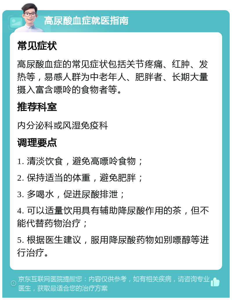 高尿酸血症就医指南 常见症状 高尿酸血症的常见症状包括关节疼痛、红肿、发热等，易感人群为中老年人、肥胖者、长期大量摄入富含嘌呤的食物者等。 推荐科室 内分泌科或风湿免疫科 调理要点 1. 清淡饮食，避免高嘌呤食物； 2. 保持适当的体重，避免肥胖； 3. 多喝水，促进尿酸排泄； 4. 可以适量饮用具有辅助降尿酸作用的茶，但不能代替药物治疗； 5. 根据医生建议，服用降尿酸药物如别嘌醇等进行治疗。