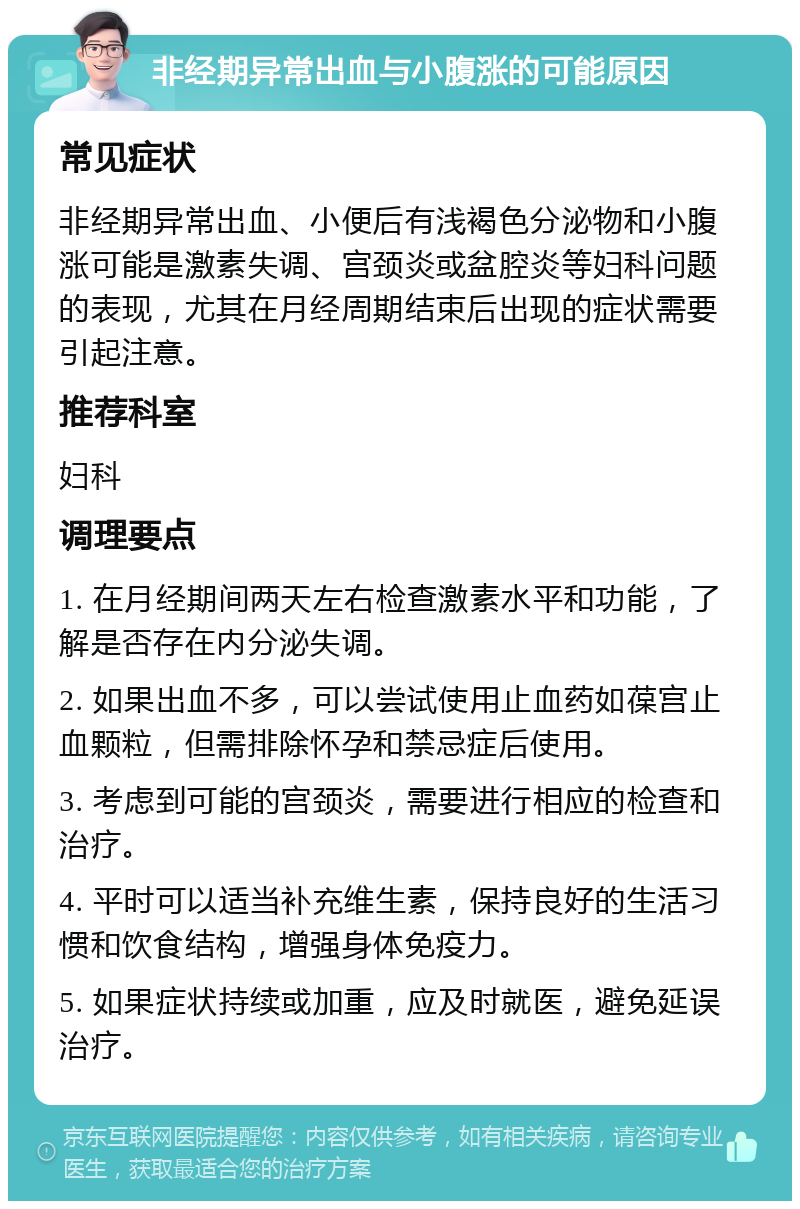 非经期异常出血与小腹涨的可能原因 常见症状 非经期异常出血、小便后有浅褐色分泌物和小腹涨可能是激素失调、宫颈炎或盆腔炎等妇科问题的表现，尤其在月经周期结束后出现的症状需要引起注意。 推荐科室 妇科 调理要点 1. 在月经期间两天左右检查激素水平和功能，了解是否存在内分泌失调。 2. 如果出血不多，可以尝试使用止血药如葆宫止血颗粒，但需排除怀孕和禁忌症后使用。 3. 考虑到可能的宫颈炎，需要进行相应的检查和治疗。 4. 平时可以适当补充维生素，保持良好的生活习惯和饮食结构，增强身体免疫力。 5. 如果症状持续或加重，应及时就医，避免延误治疗。