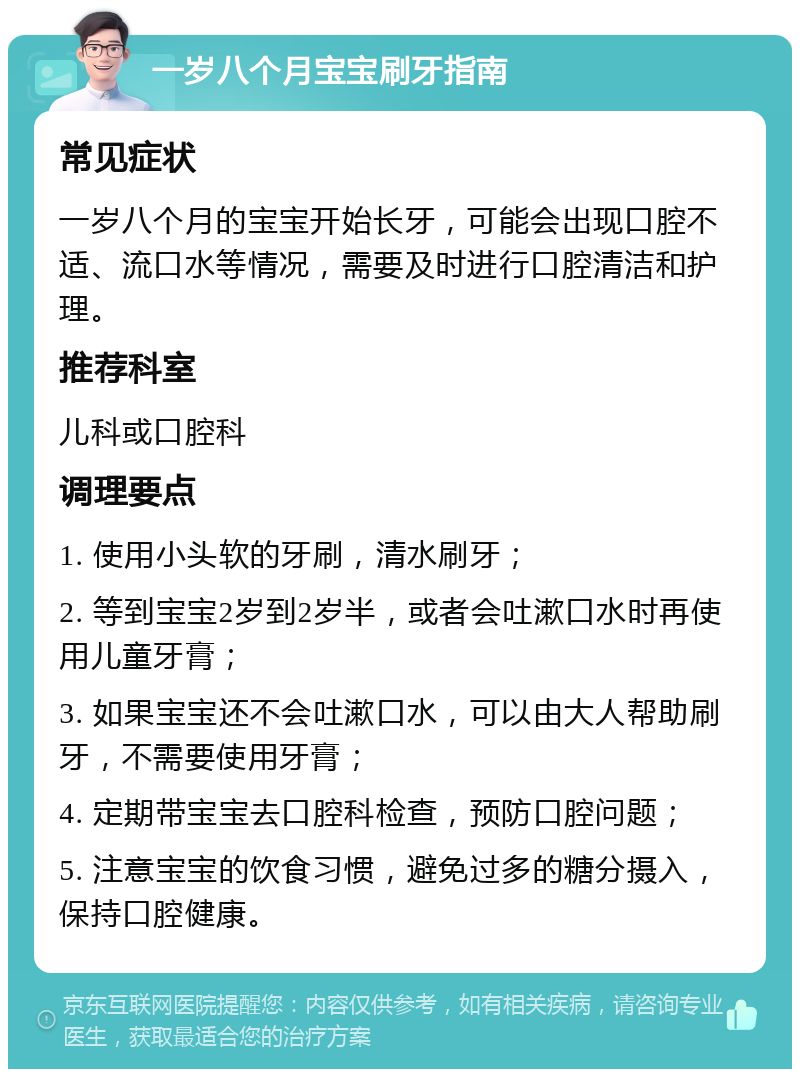 一岁八个月宝宝刷牙指南 常见症状 一岁八个月的宝宝开始长牙，可能会出现口腔不适、流口水等情况，需要及时进行口腔清洁和护理。 推荐科室 儿科或口腔科 调理要点 1. 使用小头软的牙刷，清水刷牙； 2. 等到宝宝2岁到2岁半，或者会吐漱口水时再使用儿童牙膏； 3. 如果宝宝还不会吐漱口水，可以由大人帮助刷牙，不需要使用牙膏； 4. 定期带宝宝去口腔科检查，预防口腔问题； 5. 注意宝宝的饮食习惯，避免过多的糖分摄入，保持口腔健康。