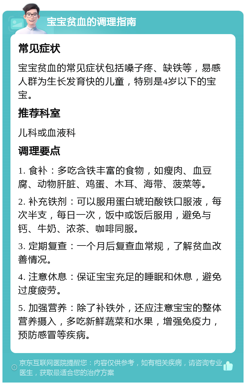 宝宝贫血的调理指南 常见症状 宝宝贫血的常见症状包括嗓子疼、缺铁等，易感人群为生长发育快的儿童，特别是4岁以下的宝宝。 推荐科室 儿科或血液科 调理要点 1. 食补：多吃含铁丰富的食物，如瘦肉、血豆腐、动物肝脏、鸡蛋、木耳、海带、菠菜等。 2. 补充铁剂：可以服用蛋白琥珀酸铁口服液，每次半支，每日一次，饭中或饭后服用，避免与钙、牛奶、浓茶、咖啡同服。 3. 定期复查：一个月后复查血常规，了解贫血改善情况。 4. 注意休息：保证宝宝充足的睡眠和休息，避免过度疲劳。 5. 加强营养：除了补铁外，还应注意宝宝的整体营养摄入，多吃新鲜蔬菜和水果，增强免疫力，预防感冒等疾病。