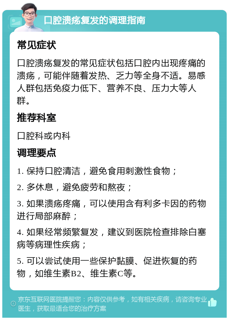 口腔溃疡复发的调理指南 常见症状 口腔溃疡复发的常见症状包括口腔内出现疼痛的溃疡，可能伴随着发热、乏力等全身不适。易感人群包括免疫力低下、营养不良、压力大等人群。 推荐科室 口腔科或内科 调理要点 1. 保持口腔清洁，避免食用刺激性食物； 2. 多休息，避免疲劳和熬夜； 3. 如果溃疡疼痛，可以使用含有利多卡因的药物进行局部麻醉； 4. 如果经常频繁复发，建议到医院检查排除白塞病等病理性疾病； 5. 可以尝试使用一些保护黏膜、促进恢复的药物，如维生素B2、维生素C等。