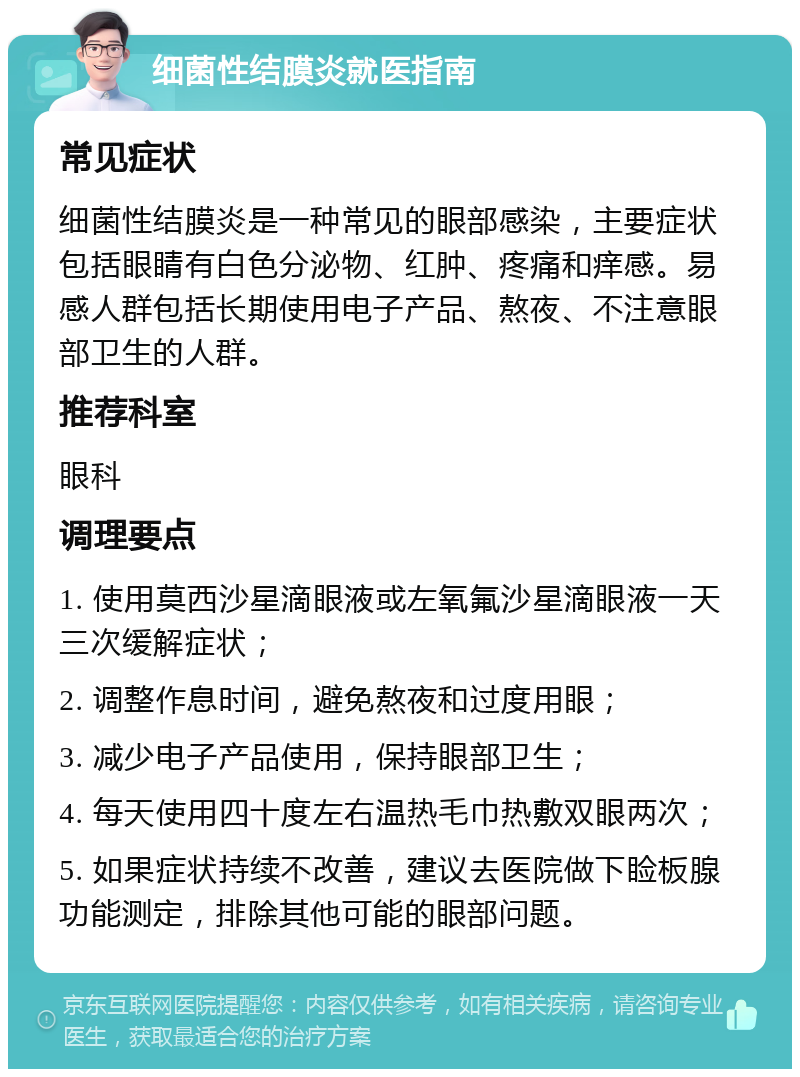 细菌性结膜炎就医指南 常见症状 细菌性结膜炎是一种常见的眼部感染，主要症状包括眼睛有白色分泌物、红肿、疼痛和痒感。易感人群包括长期使用电子产品、熬夜、不注意眼部卫生的人群。 推荐科室 眼科 调理要点 1. 使用莫西沙星滴眼液或左氧氟沙星滴眼液一天三次缓解症状； 2. 调整作息时间，避免熬夜和过度用眼； 3. 减少电子产品使用，保持眼部卫生； 4. 每天使用四十度左右温热毛巾热敷双眼两次； 5. 如果症状持续不改善，建议去医院做下睑板腺功能测定，排除其他可能的眼部问题。