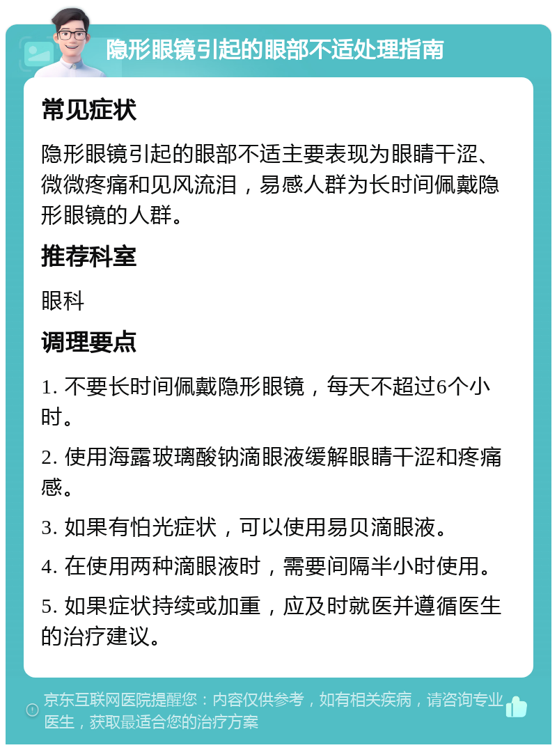 隐形眼镜引起的眼部不适处理指南 常见症状 隐形眼镜引起的眼部不适主要表现为眼睛干涩、微微疼痛和见风流泪，易感人群为长时间佩戴隐形眼镜的人群。 推荐科室 眼科 调理要点 1. 不要长时间佩戴隐形眼镜，每天不超过6个小时。 2. 使用海露玻璃酸钠滴眼液缓解眼睛干涩和疼痛感。 3. 如果有怕光症状，可以使用易贝滴眼液。 4. 在使用两种滴眼液时，需要间隔半小时使用。 5. 如果症状持续或加重，应及时就医并遵循医生的治疗建议。