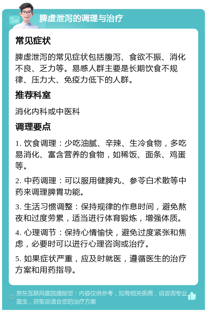 脾虚泄泻的调理与治疗 常见症状 脾虚泄泻的常见症状包括腹泻、食欲不振、消化不良、乏力等。易感人群主要是长期饮食不规律、压力大、免疫力低下的人群。 推荐科室 消化内科或中医科 调理要点 1. 饮食调理：少吃油腻、辛辣、生冷食物，多吃易消化、富含营养的食物，如稀饭、面条、鸡蛋等。 2. 中药调理：可以服用健脾丸、参苓白术散等中药来调理脾胃功能。 3. 生活习惯调整：保持规律的作息时间，避免熬夜和过度劳累，适当进行体育锻炼，增强体质。 4. 心理调节：保持心情愉快，避免过度紧张和焦虑，必要时可以进行心理咨询或治疗。 5. 如果症状严重，应及时就医，遵循医生的治疗方案和用药指导。