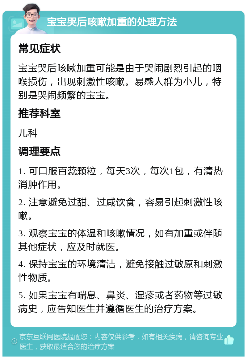 宝宝哭后咳嗽加重的处理方法 常见症状 宝宝哭后咳嗽加重可能是由于哭闹剧烈引起的咽喉损伤，出现刺激性咳嗽。易感人群为小儿，特别是哭闹频繁的宝宝。 推荐科室 儿科 调理要点 1. 可口服百蕊颗粒，每天3次，每次1包，有清热消肿作用。 2. 注意避免过甜、过咸饮食，容易引起刺激性咳嗽。 3. 观察宝宝的体温和咳嗽情况，如有加重或伴随其他症状，应及时就医。 4. 保持宝宝的环境清洁，避免接触过敏原和刺激性物质。 5. 如果宝宝有喘息、鼻炎、湿疹或者药物等过敏病史，应告知医生并遵循医生的治疗方案。