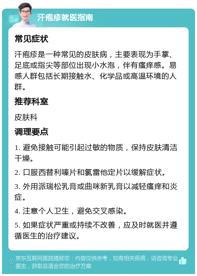 汗疱疹就医指南 常见症状 汗疱疹是一种常见的皮肤病，主要表现为手掌、足底或指尖等部位出现小水泡，伴有瘙痒感。易感人群包括长期接触水、化学品或高温环境的人群。 推荐科室 皮肤科 调理要点 1. 避免接触可能引起过敏的物质，保持皮肤清洁干燥。 2. 口服西替利嗪片和氯雷他定片以缓解症状。 3. 外用派瑞松乳膏或曲咪新乳膏以减轻瘙痒和炎症。 4. 注意个人卫生，避免交叉感染。 5. 如果症状严重或持续不改善，应及时就医并遵循医生的治疗建议。