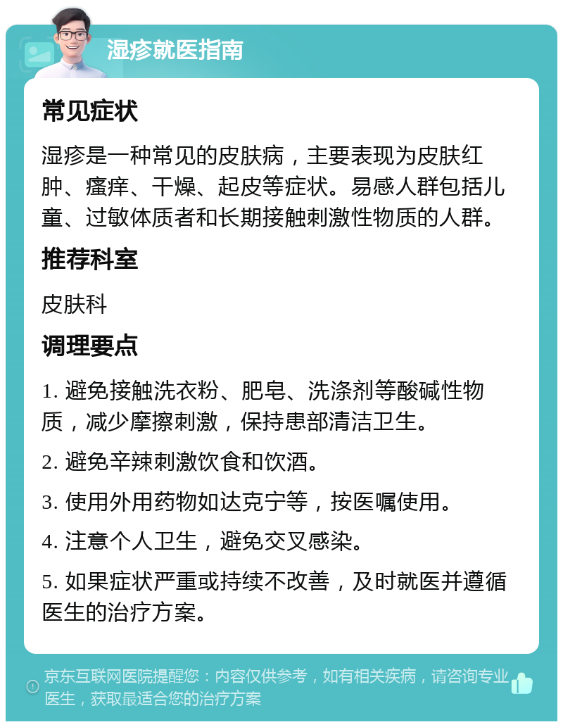 湿疹就医指南 常见症状 湿疹是一种常见的皮肤病，主要表现为皮肤红肿、瘙痒、干燥、起皮等症状。易感人群包括儿童、过敏体质者和长期接触刺激性物质的人群。 推荐科室 皮肤科 调理要点 1. 避免接触洗衣粉、肥皂、洗涤剂等酸碱性物质，减少摩擦刺激，保持患部清洁卫生。 2. 避免辛辣刺激饮食和饮酒。 3. 使用外用药物如达克宁等，按医嘱使用。 4. 注意个人卫生，避免交叉感染。 5. 如果症状严重或持续不改善，及时就医并遵循医生的治疗方案。