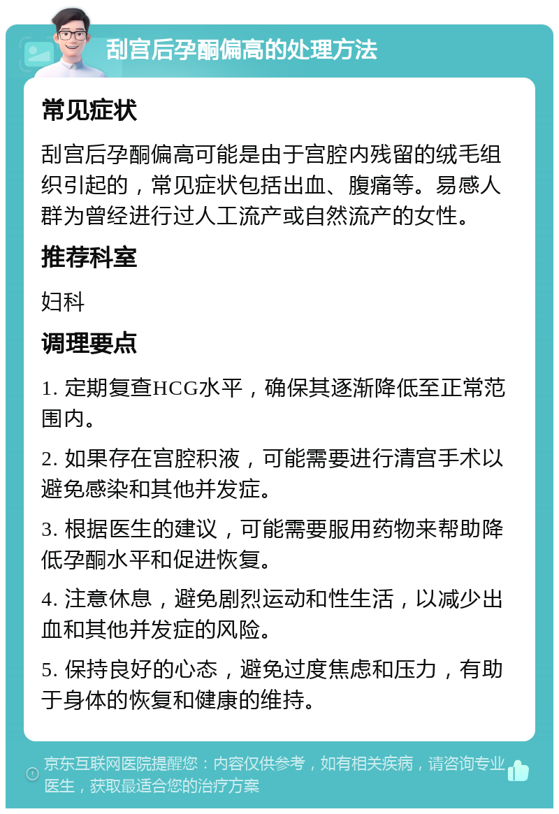 刮宫后孕酮偏高的处理方法 常见症状 刮宫后孕酮偏高可能是由于宫腔内残留的绒毛组织引起的，常见症状包括出血、腹痛等。易感人群为曾经进行过人工流产或自然流产的女性。 推荐科室 妇科 调理要点 1. 定期复查HCG水平，确保其逐渐降低至正常范围内。 2. 如果存在宫腔积液，可能需要进行清宫手术以避免感染和其他并发症。 3. 根据医生的建议，可能需要服用药物来帮助降低孕酮水平和促进恢复。 4. 注意休息，避免剧烈运动和性生活，以减少出血和其他并发症的风险。 5. 保持良好的心态，避免过度焦虑和压力，有助于身体的恢复和健康的维持。