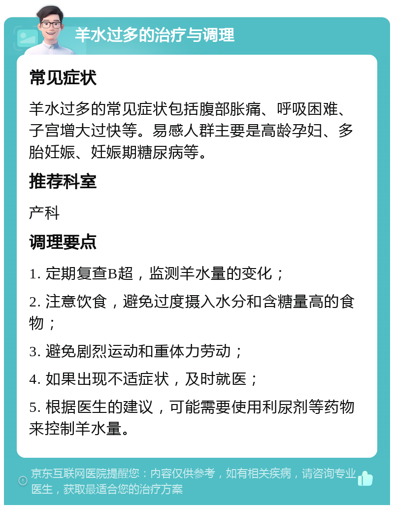 羊水过多的治疗与调理 常见症状 羊水过多的常见症状包括腹部胀痛、呼吸困难、子宫增大过快等。易感人群主要是高龄孕妇、多胎妊娠、妊娠期糖尿病等。 推荐科室 产科 调理要点 1. 定期复查B超，监测羊水量的变化； 2. 注意饮食，避免过度摄入水分和含糖量高的食物； 3. 避免剧烈运动和重体力劳动； 4. 如果出现不适症状，及时就医； 5. 根据医生的建议，可能需要使用利尿剂等药物来控制羊水量。