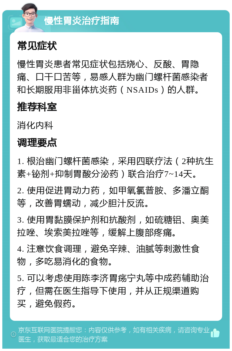 慢性胃炎治疗指南 常见症状 慢性胃炎患者常见症状包括烧心、反酸、胃隐痛、口干口苦等，易感人群为幽门螺杆菌感染者和长期服用非甾体抗炎药（NSAIDs）的人群。 推荐科室 消化内科 调理要点 1. 根治幽门螺杆菌感染，采用四联疗法（2种抗生素+铋剂+抑制胃酸分泌药）联合治疗7~14天。 2. 使用促进胃动力药，如甲氧氯普胺、多潘立酮等，改善胃蠕动，减少胆汁反流。 3. 使用胃黏膜保护剂和抗酸剂，如硫糖铝、奥美拉唑、埃索美拉唑等，缓解上腹部疼痛。 4. 注意饮食调理，避免辛辣、油腻等刺激性食物，多吃易消化的食物。 5. 可以考虑使用陈李济胃疡宁丸等中成药辅助治疗，但需在医生指导下使用，并从正规渠道购买，避免假药。