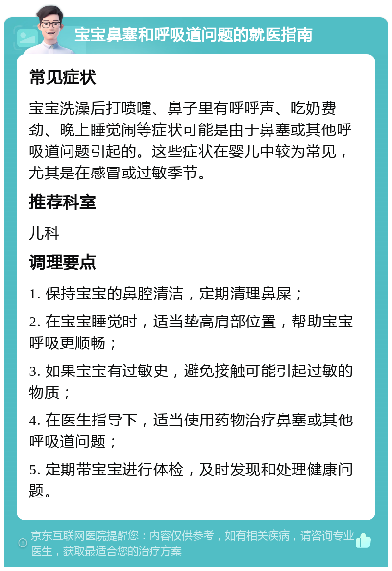 宝宝鼻塞和呼吸道问题的就医指南 常见症状 宝宝洗澡后打喷嚏、鼻子里有呼呼声、吃奶费劲、晚上睡觉闹等症状可能是由于鼻塞或其他呼吸道问题引起的。这些症状在婴儿中较为常见，尤其是在感冒或过敏季节。 推荐科室 儿科 调理要点 1. 保持宝宝的鼻腔清洁，定期清理鼻屎； 2. 在宝宝睡觉时，适当垫高肩部位置，帮助宝宝呼吸更顺畅； 3. 如果宝宝有过敏史，避免接触可能引起过敏的物质； 4. 在医生指导下，适当使用药物治疗鼻塞或其他呼吸道问题； 5. 定期带宝宝进行体检，及时发现和处理健康问题。