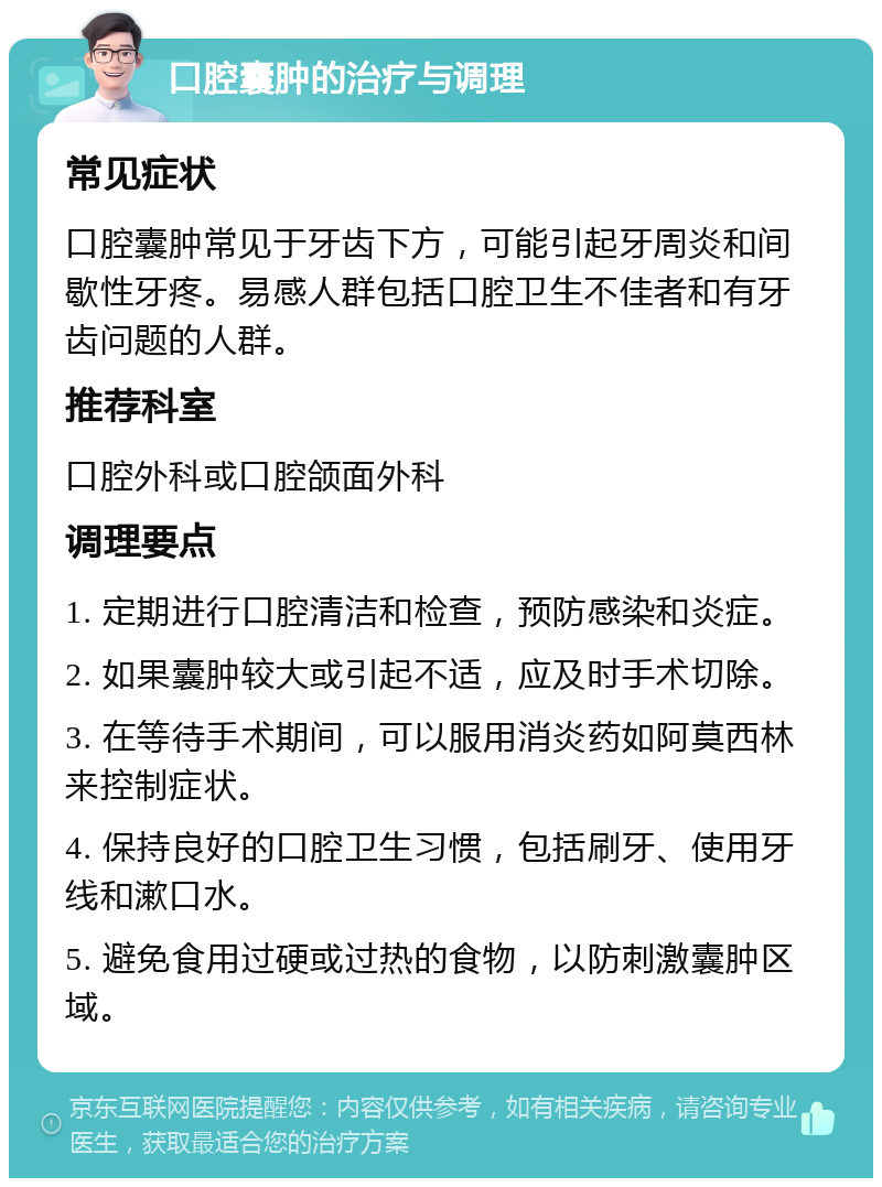 口腔囊肿的治疗与调理 常见症状 口腔囊肿常见于牙齿下方，可能引起牙周炎和间歇性牙疼。易感人群包括口腔卫生不佳者和有牙齿问题的人群。 推荐科室 口腔外科或口腔颌面外科 调理要点 1. 定期进行口腔清洁和检查，预防感染和炎症。 2. 如果囊肿较大或引起不适，应及时手术切除。 3. 在等待手术期间，可以服用消炎药如阿莫西林来控制症状。 4. 保持良好的口腔卫生习惯，包括刷牙、使用牙线和漱口水。 5. 避免食用过硬或过热的食物，以防刺激囊肿区域。