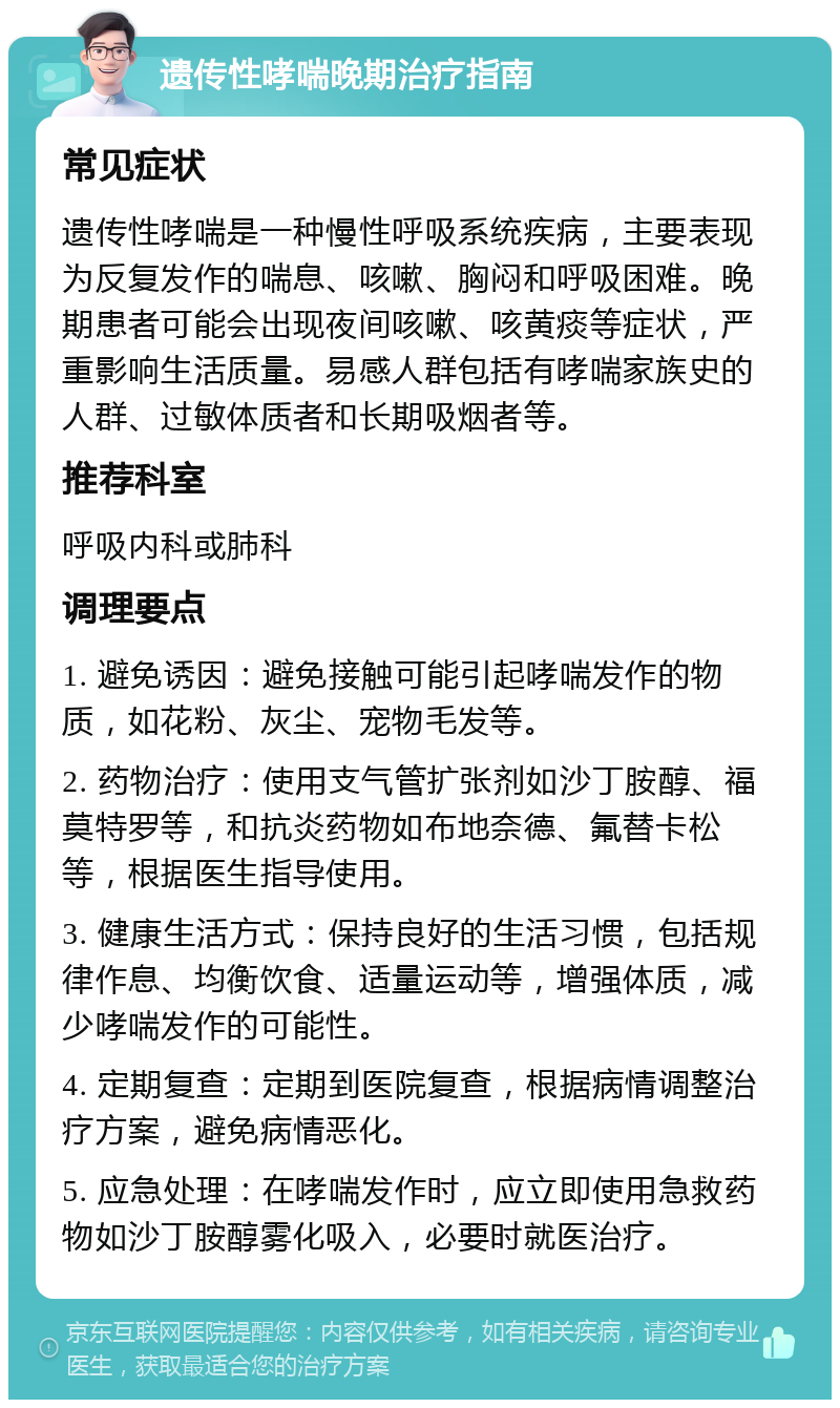 遗传性哮喘晚期治疗指南 常见症状 遗传性哮喘是一种慢性呼吸系统疾病，主要表现为反复发作的喘息、咳嗽、胸闷和呼吸困难。晚期患者可能会出现夜间咳嗽、咳黄痰等症状，严重影响生活质量。易感人群包括有哮喘家族史的人群、过敏体质者和长期吸烟者等。 推荐科室 呼吸内科或肺科 调理要点 1. 避免诱因：避免接触可能引起哮喘发作的物质，如花粉、灰尘、宠物毛发等。 2. 药物治疗：使用支气管扩张剂如沙丁胺醇、福莫特罗等，和抗炎药物如布地奈德、氟替卡松等，根据医生指导使用。 3. 健康生活方式：保持良好的生活习惯，包括规律作息、均衡饮食、适量运动等，增强体质，减少哮喘发作的可能性。 4. 定期复查：定期到医院复查，根据病情调整治疗方案，避免病情恶化。 5. 应急处理：在哮喘发作时，应立即使用急救药物如沙丁胺醇雾化吸入，必要时就医治疗。