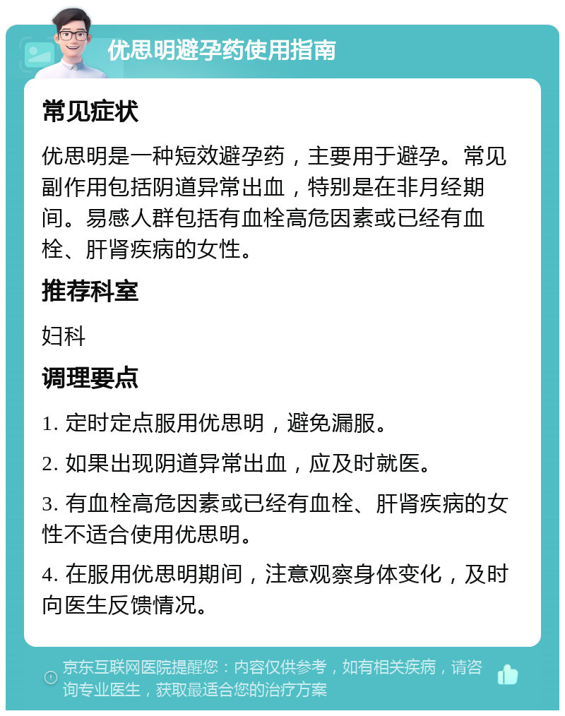 优思明避孕药使用指南 常见症状 优思明是一种短效避孕药，主要用于避孕。常见副作用包括阴道异常出血，特别是在非月经期间。易感人群包括有血栓高危因素或已经有血栓、肝肾疾病的女性。 推荐科室 妇科 调理要点 1. 定时定点服用优思明，避免漏服。 2. 如果出现阴道异常出血，应及时就医。 3. 有血栓高危因素或已经有血栓、肝肾疾病的女性不适合使用优思明。 4. 在服用优思明期间，注意观察身体变化，及时向医生反馈情况。