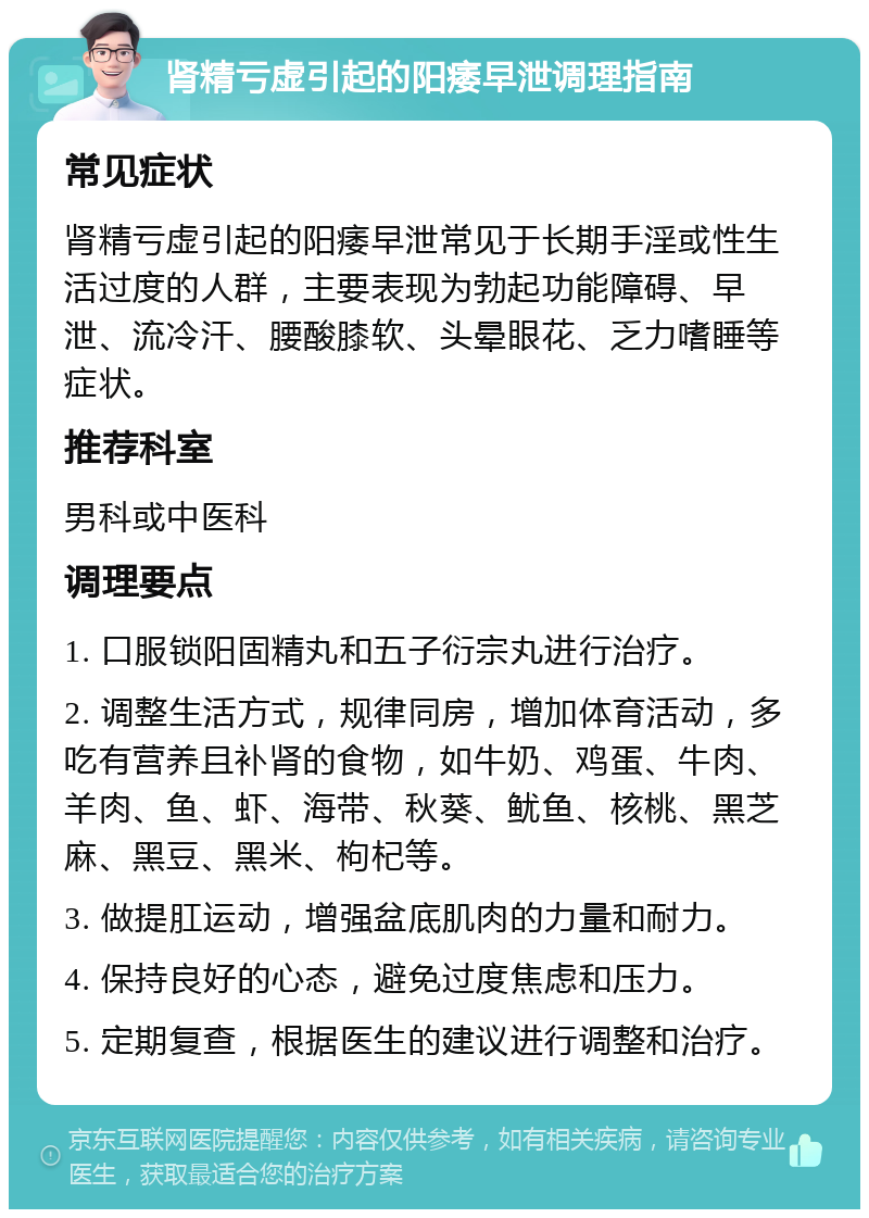 肾精亏虚引起的阳痿早泄调理指南 常见症状 肾精亏虚引起的阳痿早泄常见于长期手淫或性生活过度的人群，主要表现为勃起功能障碍、早泄、流冷汗、腰酸膝软、头晕眼花、乏力嗜睡等症状。 推荐科室 男科或中医科 调理要点 1. 口服锁阳固精丸和五子衍宗丸进行治疗。 2. 调整生活方式，规律同房，增加体育活动，多吃有营养且补肾的食物，如牛奶、鸡蛋、牛肉、羊肉、鱼、虾、海带、秋葵、鱿鱼、核桃、黑芝麻、黑豆、黑米、枸杞等。 3. 做提肛运动，增强盆底肌肉的力量和耐力。 4. 保持良好的心态，避免过度焦虑和压力。 5. 定期复查，根据医生的建议进行调整和治疗。