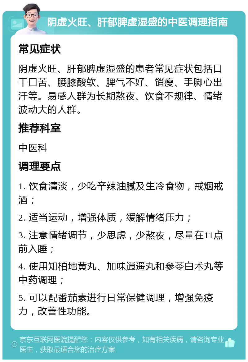 阴虚火旺、肝郁脾虚湿盛的中医调理指南 常见症状 阴虚火旺、肝郁脾虚湿盛的患者常见症状包括口干口苦、腰膝酸软、脾气不好、销瘦、手脚心出汗等。易感人群为长期熬夜、饮食不规律、情绪波动大的人群。 推荐科室 中医科 调理要点 1. 饮食清淡，少吃辛辣油腻及生冷食物，戒烟戒酒； 2. 适当运动，增强体质，缓解情绪压力； 3. 注意情绪调节，少思虑，少熬夜，尽量在11点前入睡； 4. 使用知柏地黄丸、加味逍遥丸和参苓白术丸等中药调理； 5. 可以配番茄素进行日常保健调理，增强免疫力，改善性功能。