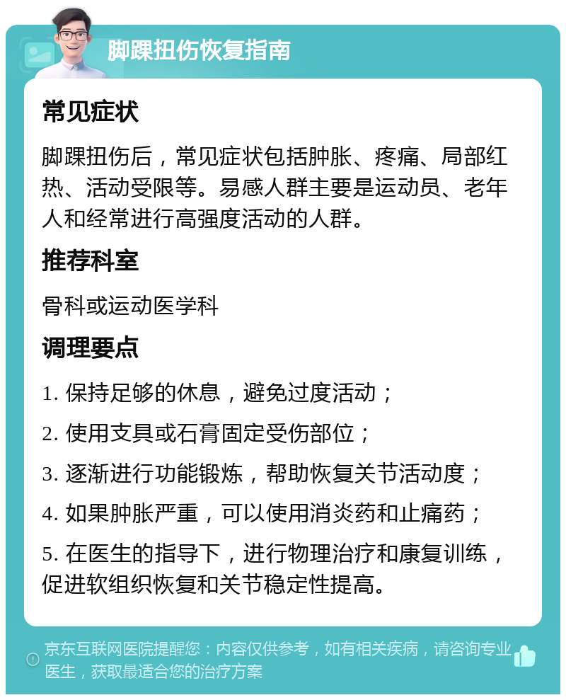 脚踝扭伤恢复指南 常见症状 脚踝扭伤后，常见症状包括肿胀、疼痛、局部红热、活动受限等。易感人群主要是运动员、老年人和经常进行高强度活动的人群。 推荐科室 骨科或运动医学科 调理要点 1. 保持足够的休息，避免过度活动； 2. 使用支具或石膏固定受伤部位； 3. 逐渐进行功能锻炼，帮助恢复关节活动度； 4. 如果肿胀严重，可以使用消炎药和止痛药； 5. 在医生的指导下，进行物理治疗和康复训练，促进软组织恢复和关节稳定性提高。