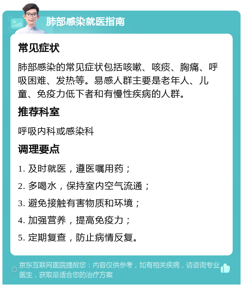 肺部感染就医指南 常见症状 肺部感染的常见症状包括咳嗽、咳痰、胸痛、呼吸困难、发热等。易感人群主要是老年人、儿童、免疫力低下者和有慢性疾病的人群。 推荐科室 呼吸内科或感染科 调理要点 1. 及时就医，遵医嘱用药； 2. 多喝水，保持室内空气流通； 3. 避免接触有害物质和环境； 4. 加强营养，提高免疫力； 5. 定期复查，防止病情反复。