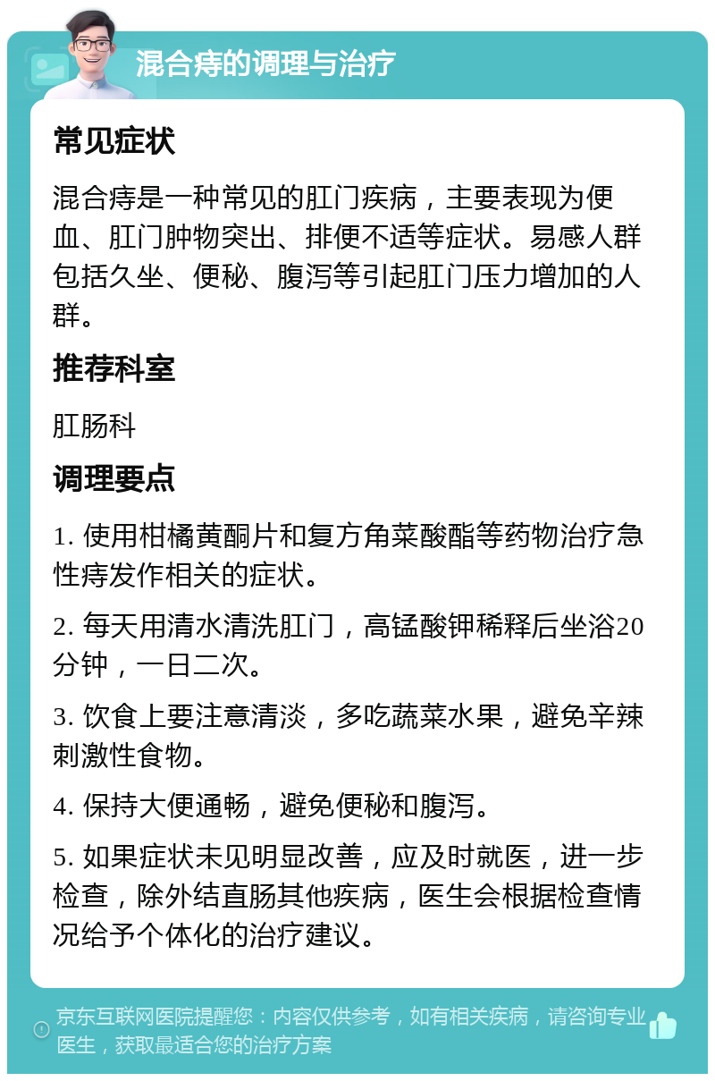 混合痔的调理与治疗 常见症状 混合痔是一种常见的肛门疾病，主要表现为便血、肛门肿物突出、排便不适等症状。易感人群包括久坐、便秘、腹泻等引起肛门压力增加的人群。 推荐科室 肛肠科 调理要点 1. 使用柑橘黄酮片和复方角菜酸酯等药物治疗急性痔发作相关的症状。 2. 每天用清水清洗肛门，高锰酸钾稀释后坐浴20分钟，一日二次。 3. 饮食上要注意清淡，多吃蔬菜水果，避免辛辣刺激性食物。 4. 保持大便通畅，避免便秘和腹泻。 5. 如果症状未见明显改善，应及时就医，进一步检查，除外结直肠其他疾病，医生会根据检查情况给予个体化的治疗建议。