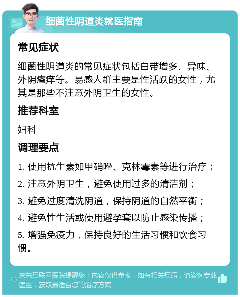 细菌性阴道炎就医指南 常见症状 细菌性阴道炎的常见症状包括白带增多、异味、外阴瘙痒等。易感人群主要是性活跃的女性，尤其是那些不注意外阴卫生的女性。 推荐科室 妇科 调理要点 1. 使用抗生素如甲硝唑、克林霉素等进行治疗； 2. 注意外阴卫生，避免使用过多的清洁剂； 3. 避免过度清洗阴道，保持阴道的自然平衡； 4. 避免性生活或使用避孕套以防止感染传播； 5. 增强免疫力，保持良好的生活习惯和饮食习惯。