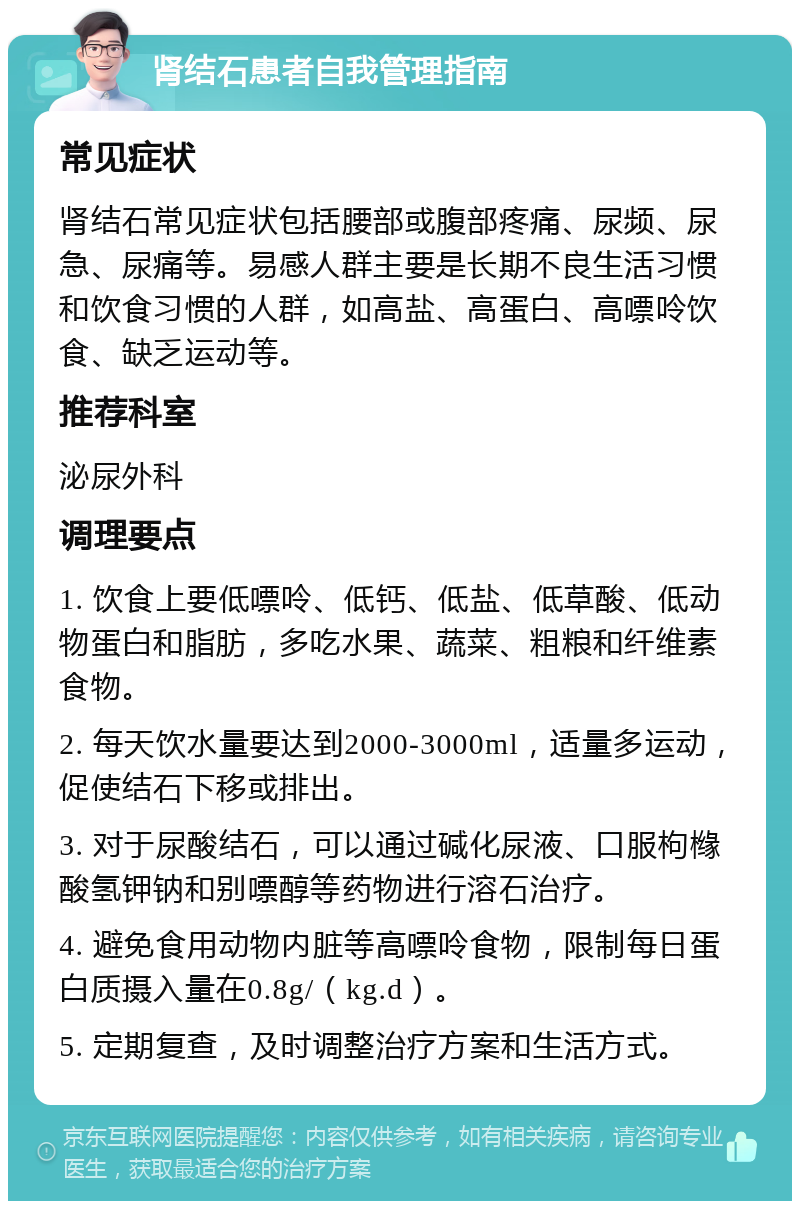 肾结石患者自我管理指南 常见症状 肾结石常见症状包括腰部或腹部疼痛、尿频、尿急、尿痛等。易感人群主要是长期不良生活习惯和饮食习惯的人群，如高盐、高蛋白、高嘌呤饮食、缺乏运动等。 推荐科室 泌尿外科 调理要点 1. 饮食上要低嘌呤、低钙、低盐、低草酸、低动物蛋白和脂肪，多吃水果、蔬菜、粗粮和纤维素食物。 2. 每天饮水量要达到2000-3000ml，适量多运动，促使结石下移或排出。 3. 对于尿酸结石，可以通过碱化尿液、口服枸橼酸氢钾钠和别嘌醇等药物进行溶石治疗。 4. 避免食用动物内脏等高嘌呤食物，限制每日蛋白质摄入量在0.8g/（kg.d）。 5. 定期复查，及时调整治疗方案和生活方式。