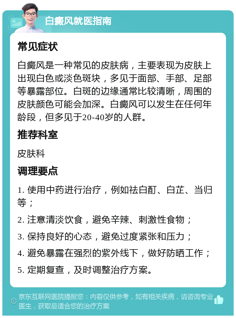 白癜风就医指南 常见症状 白癜风是一种常见的皮肤病，主要表现为皮肤上出现白色或淡色斑块，多见于面部、手部、足部等暴露部位。白斑的边缘通常比较清晰，周围的皮肤颜色可能会加深。白癜风可以发生在任何年龄段，但多见于20-40岁的人群。 推荐科室 皮肤科 调理要点 1. 使用中药进行治疗，例如祛白酊、白芷、当归等； 2. 注意清淡饮食，避免辛辣、刺激性食物； 3. 保持良好的心态，避免过度紧张和压力； 4. 避免暴露在强烈的紫外线下，做好防晒工作； 5. 定期复查，及时调整治疗方案。