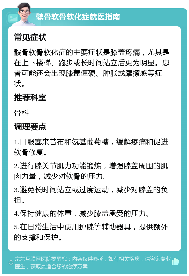 髌骨软骨软化症就医指南 常见症状 髌骨软骨软化症的主要症状是膝盖疼痛，尤其是在上下楼梯、跑步或长时间站立后更为明显。患者可能还会出现膝盖僵硬、肿胀或摩擦感等症状。 推荐科室 骨科 调理要点 1.口服塞来昔布和氨基葡萄糖，缓解疼痛和促进软骨修复。 2.进行膝关节肌力功能锻炼，增强膝盖周围的肌肉力量，减少对软骨的压力。 3.避免长时间站立或过度运动，减少对膝盖的负担。 4.保持健康的体重，减少膝盖承受的压力。 5.在日常生活中使用护膝等辅助器具，提供额外的支撑和保护。