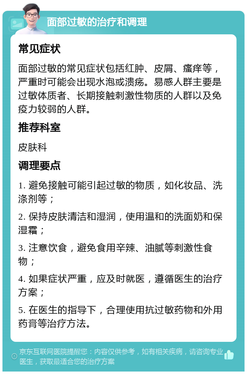 面部过敏的治疗和调理 常见症状 面部过敏的常见症状包括红肿、皮屑、瘙痒等，严重时可能会出现水泡或溃疡。易感人群主要是过敏体质者、长期接触刺激性物质的人群以及免疫力较弱的人群。 推荐科室 皮肤科 调理要点 1. 避免接触可能引起过敏的物质，如化妆品、洗涤剂等； 2. 保持皮肤清洁和湿润，使用温和的洗面奶和保湿霜； 3. 注意饮食，避免食用辛辣、油腻等刺激性食物； 4. 如果症状严重，应及时就医，遵循医生的治疗方案； 5. 在医生的指导下，合理使用抗过敏药物和外用药膏等治疗方法。