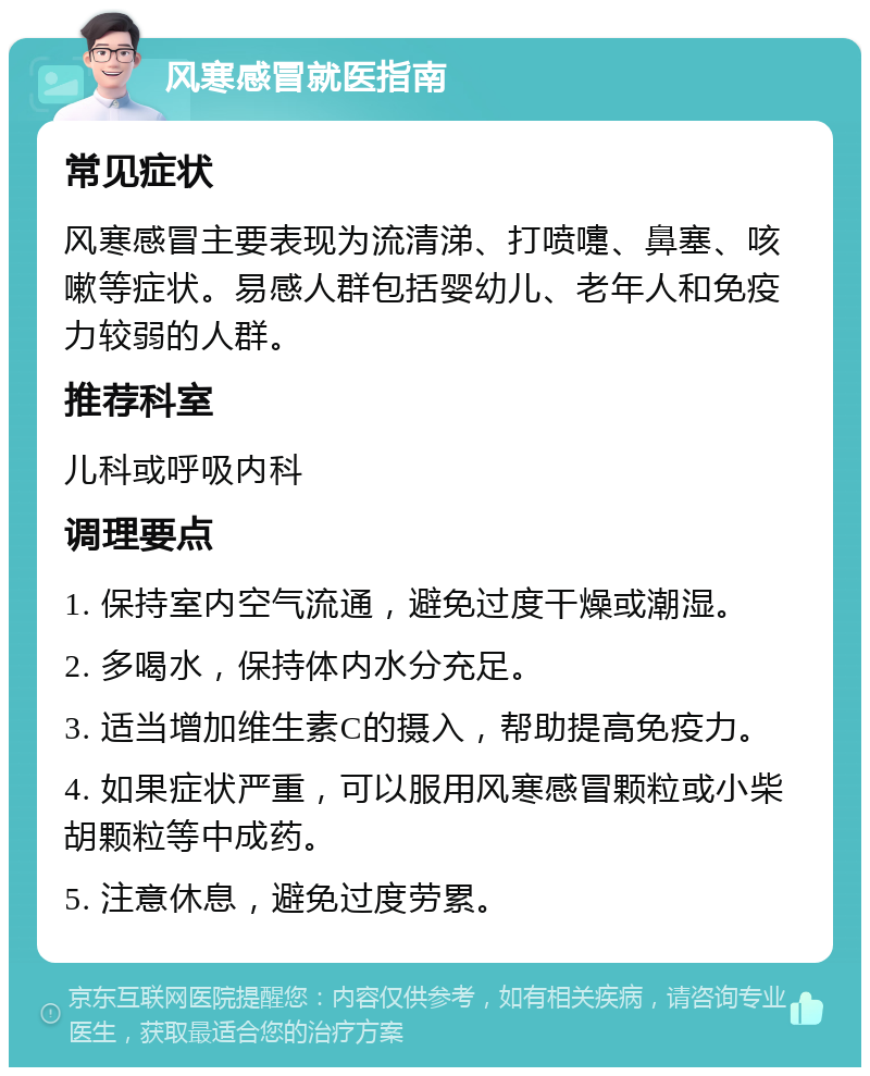 风寒感冒就医指南 常见症状 风寒感冒主要表现为流清涕、打喷嚏、鼻塞、咳嗽等症状。易感人群包括婴幼儿、老年人和免疫力较弱的人群。 推荐科室 儿科或呼吸内科 调理要点 1. 保持室内空气流通，避免过度干燥或潮湿。 2. 多喝水，保持体内水分充足。 3. 适当增加维生素C的摄入，帮助提高免疫力。 4. 如果症状严重，可以服用风寒感冒颗粒或小柴胡颗粒等中成药。 5. 注意休息，避免过度劳累。