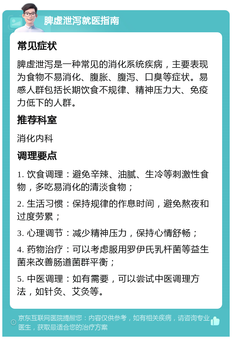 脾虚泄泻就医指南 常见症状 脾虚泄泻是一种常见的消化系统疾病，主要表现为食物不易消化、腹胀、腹泻、口臭等症状。易感人群包括长期饮食不规律、精神压力大、免疫力低下的人群。 推荐科室 消化内科 调理要点 1. 饮食调理：避免辛辣、油腻、生冷等刺激性食物，多吃易消化的清淡食物； 2. 生活习惯：保持规律的作息时间，避免熬夜和过度劳累； 3. 心理调节：减少精神压力，保持心情舒畅； 4. 药物治疗：可以考虑服用罗伊氏乳杆菌等益生菌来改善肠道菌群平衡； 5. 中医调理：如有需要，可以尝试中医调理方法，如针灸、艾灸等。