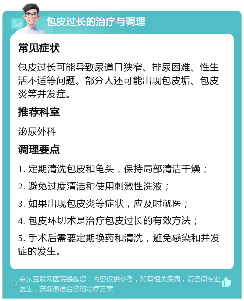 包皮过长的治疗与调理 常见症状 包皮过长可能导致尿道口狭窄、排尿困难、性生活不适等问题。部分人还可能出现包皮垢、包皮炎等并发症。 推荐科室 泌尿外科 调理要点 1. 定期清洗包皮和龟头，保持局部清洁干燥； 2. 避免过度清洁和使用刺激性洗液； 3. 如果出现包皮炎等症状，应及时就医； 4. 包皮环切术是治疗包皮过长的有效方法； 5. 手术后需要定期换药和清洗，避免感染和并发症的发生。