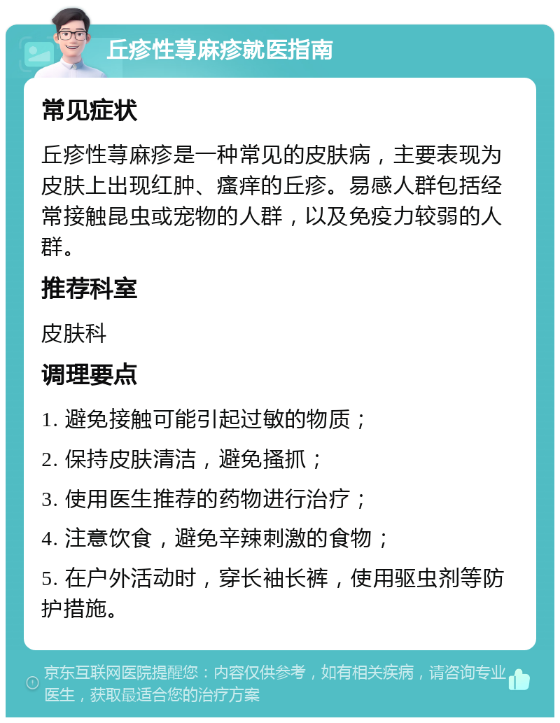 丘疹性荨麻疹就医指南 常见症状 丘疹性荨麻疹是一种常见的皮肤病，主要表现为皮肤上出现红肿、瘙痒的丘疹。易感人群包括经常接触昆虫或宠物的人群，以及免疫力较弱的人群。 推荐科室 皮肤科 调理要点 1. 避免接触可能引起过敏的物质； 2. 保持皮肤清洁，避免搔抓； 3. 使用医生推荐的药物进行治疗； 4. 注意饮食，避免辛辣刺激的食物； 5. 在户外活动时，穿长袖长裤，使用驱虫剂等防护措施。