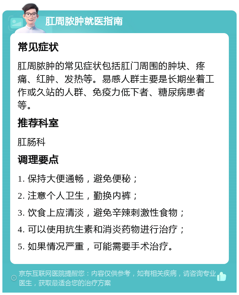 肛周脓肿就医指南 常见症状 肛周脓肿的常见症状包括肛门周围的肿块、疼痛、红肿、发热等。易感人群主要是长期坐着工作或久站的人群、免疫力低下者、糖尿病患者等。 推荐科室 肛肠科 调理要点 1. 保持大便通畅，避免便秘； 2. 注意个人卫生，勤换内裤； 3. 饮食上应清淡，避免辛辣刺激性食物； 4. 可以使用抗生素和消炎药物进行治疗； 5. 如果情况严重，可能需要手术治疗。