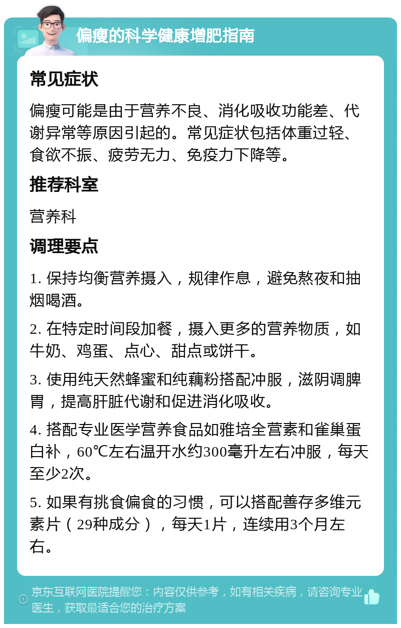 偏瘦的科学健康增肥指南 常见症状 偏瘦可能是由于营养不良、消化吸收功能差、代谢异常等原因引起的。常见症状包括体重过轻、食欲不振、疲劳无力、免疫力下降等。 推荐科室 营养科 调理要点 1. 保持均衡营养摄入，规律作息，避免熬夜和抽烟喝酒。 2. 在特定时间段加餐，摄入更多的营养物质，如牛奶、鸡蛋、点心、甜点或饼干。 3. 使用纯天然蜂蜜和纯藕粉搭配冲服，滋阴调脾胃，提高肝脏代谢和促进消化吸收。 4. 搭配专业医学营养食品如雅培全营素和雀巢蛋白补，60℃左右温开水约300毫升左右冲服，每天至少2次。 5. 如果有挑食偏食的习惯，可以搭配善存多维元素片（29种成分），每天1片，连续用3个月左右。