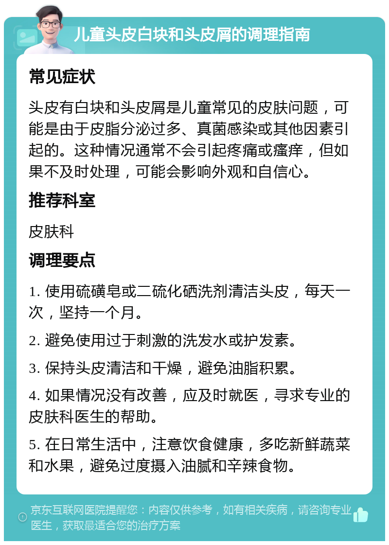 儿童头皮白块和头皮屑的调理指南 常见症状 头皮有白块和头皮屑是儿童常见的皮肤问题，可能是由于皮脂分泌过多、真菌感染或其他因素引起的。这种情况通常不会引起疼痛或瘙痒，但如果不及时处理，可能会影响外观和自信心。 推荐科室 皮肤科 调理要点 1. 使用硫磺皂或二硫化硒洗剂清洁头皮，每天一次，坚持一个月。 2. 避免使用过于刺激的洗发水或护发素。 3. 保持头皮清洁和干燥，避免油脂积累。 4. 如果情况没有改善，应及时就医，寻求专业的皮肤科医生的帮助。 5. 在日常生活中，注意饮食健康，多吃新鲜蔬菜和水果，避免过度摄入油腻和辛辣食物。