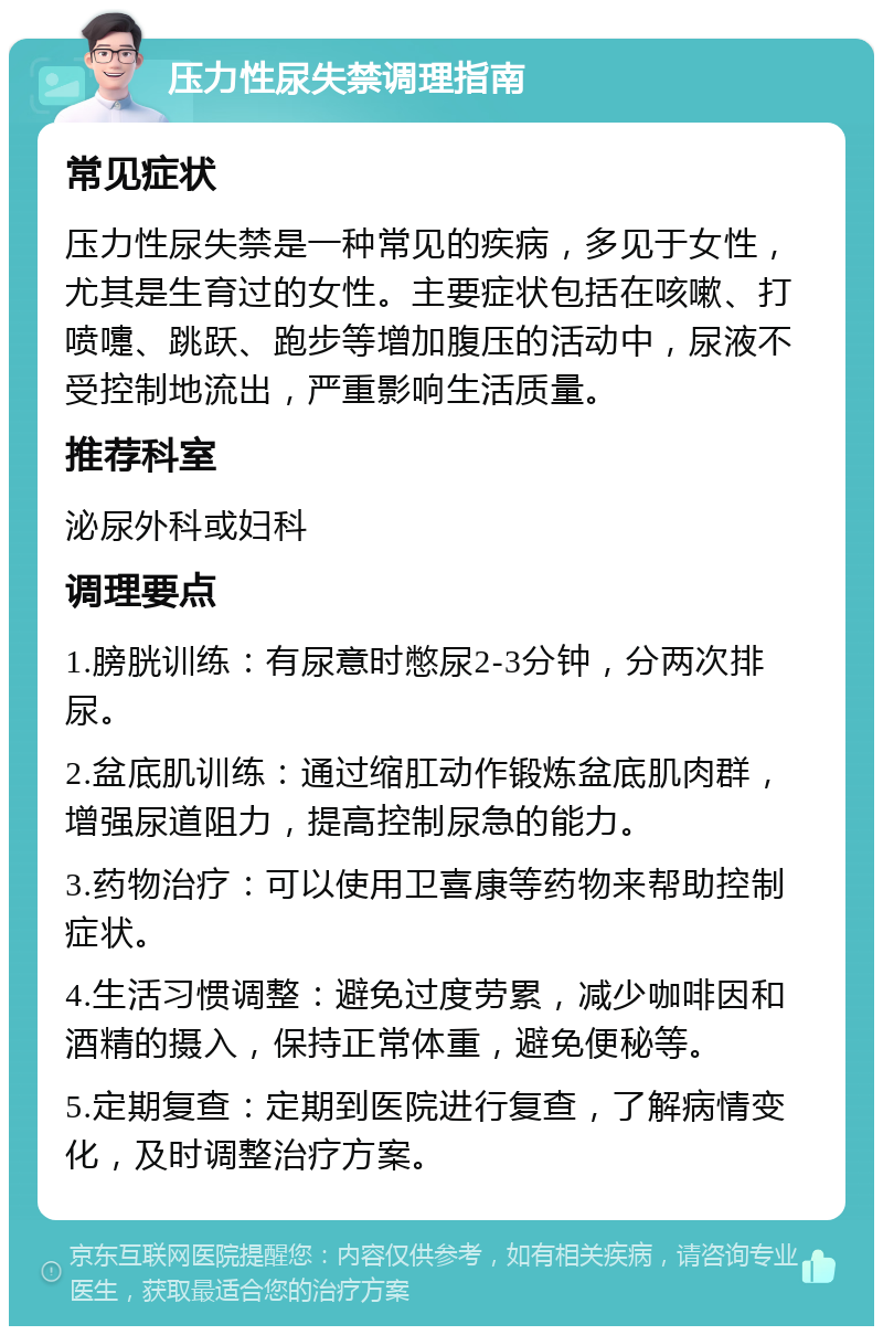 压力性尿失禁调理指南 常见症状 压力性尿失禁是一种常见的疾病，多见于女性，尤其是生育过的女性。主要症状包括在咳嗽、打喷嚏、跳跃、跑步等增加腹压的活动中，尿液不受控制地流出，严重影响生活质量。 推荐科室 泌尿外科或妇科 调理要点 1.膀胱训练：有尿意时憋尿2-3分钟，分两次排尿。 2.盆底肌训练：通过缩肛动作锻炼盆底肌肉群，增强尿道阻力，提高控制尿急的能力。 3.药物治疗：可以使用卫喜康等药物来帮助控制症状。 4.生活习惯调整：避免过度劳累，减少咖啡因和酒精的摄入，保持正常体重，避免便秘等。 5.定期复查：定期到医院进行复查，了解病情变化，及时调整治疗方案。