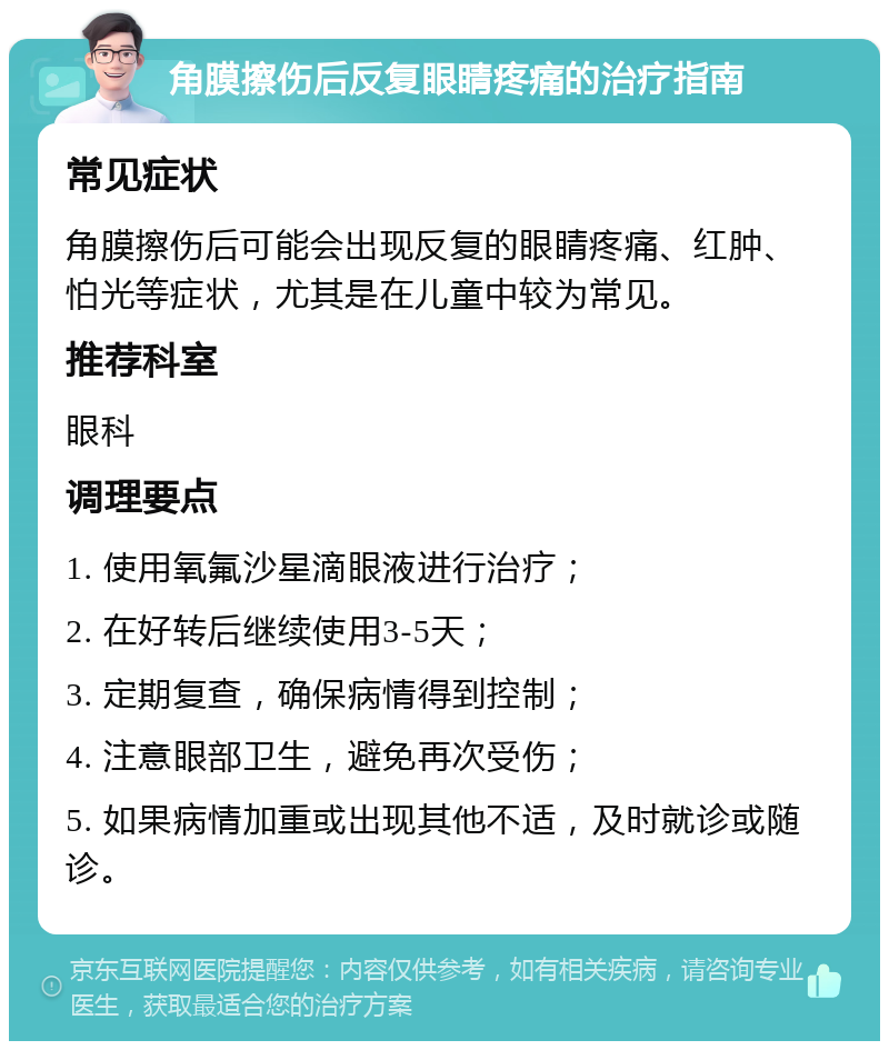 角膜擦伤后反复眼睛疼痛的治疗指南 常见症状 角膜擦伤后可能会出现反复的眼睛疼痛、红肿、怕光等症状，尤其是在儿童中较为常见。 推荐科室 眼科 调理要点 1. 使用氧氟沙星滴眼液进行治疗； 2. 在好转后继续使用3-5天； 3. 定期复查，确保病情得到控制； 4. 注意眼部卫生，避免再次受伤； 5. 如果病情加重或出现其他不适，及时就诊或随诊。