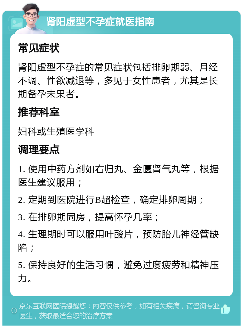 肾阳虚型不孕症就医指南 常见症状 肾阳虚型不孕症的常见症状包括排卵期弱、月经不调、性欲减退等，多见于女性患者，尤其是长期备孕未果者。 推荐科室 妇科或生殖医学科 调理要点 1. 使用中药方剂如右归丸、金匮肾气丸等，根据医生建议服用； 2. 定期到医院进行B超检查，确定排卵周期； 3. 在排卵期同房，提高怀孕几率； 4. 生理期时可以服用叶酸片，预防胎儿神经管缺陷； 5. 保持良好的生活习惯，避免过度疲劳和精神压力。