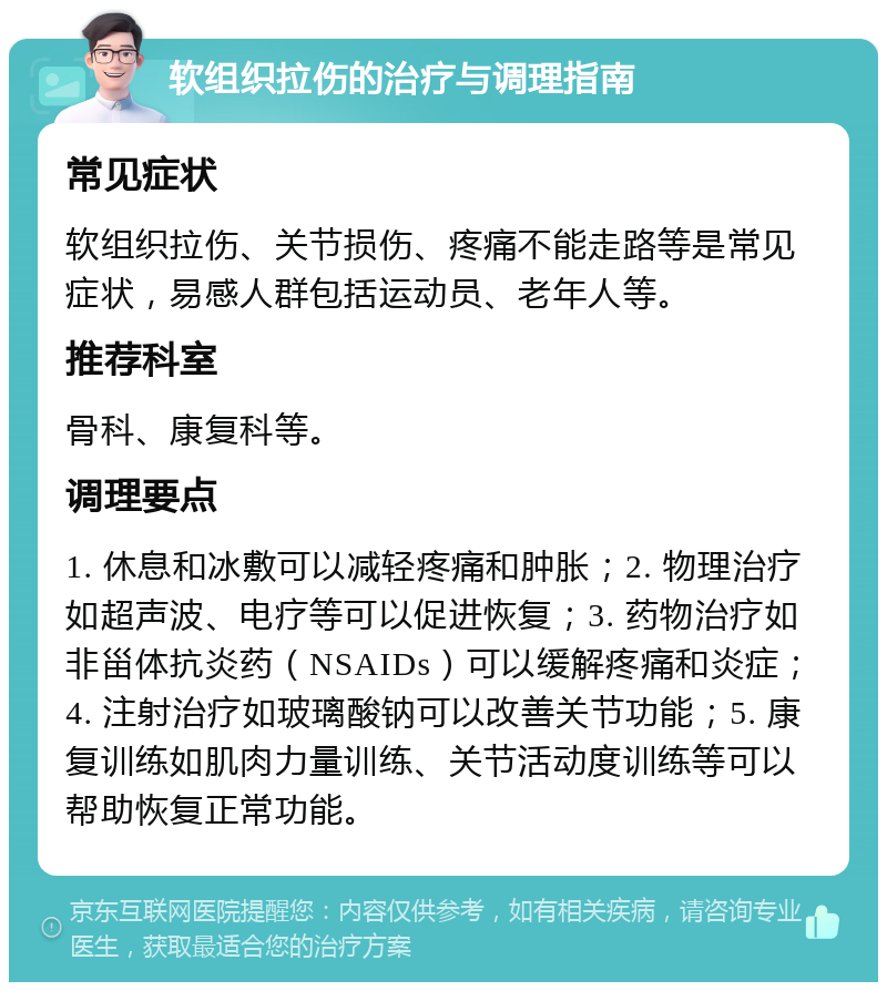 软组织拉伤的治疗与调理指南 常见症状 软组织拉伤、关节损伤、疼痛不能走路等是常见症状，易感人群包括运动员、老年人等。 推荐科室 骨科、康复科等。 调理要点 1. 休息和冰敷可以减轻疼痛和肿胀；2. 物理治疗如超声波、电疗等可以促进恢复；3. 药物治疗如非甾体抗炎药（NSAIDs）可以缓解疼痛和炎症；4. 注射治疗如玻璃酸钠可以改善关节功能；5. 康复训练如肌肉力量训练、关节活动度训练等可以帮助恢复正常功能。