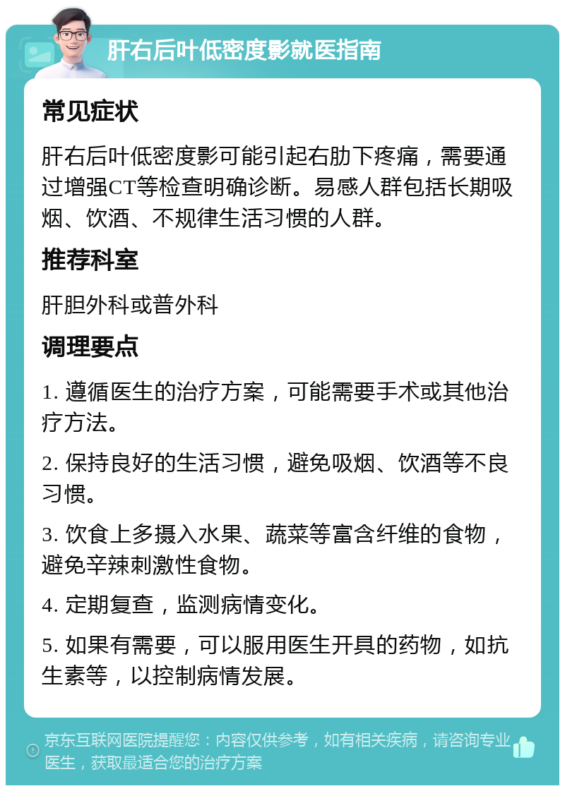 肝右后叶低密度影就医指南 常见症状 肝右后叶低密度影可能引起右肋下疼痛，需要通过增强CT等检查明确诊断。易感人群包括长期吸烟、饮酒、不规律生活习惯的人群。 推荐科室 肝胆外科或普外科 调理要点 1. 遵循医生的治疗方案，可能需要手术或其他治疗方法。 2. 保持良好的生活习惯，避免吸烟、饮酒等不良习惯。 3. 饮食上多摄入水果、蔬菜等富含纤维的食物，避免辛辣刺激性食物。 4. 定期复查，监测病情变化。 5. 如果有需要，可以服用医生开具的药物，如抗生素等，以控制病情发展。